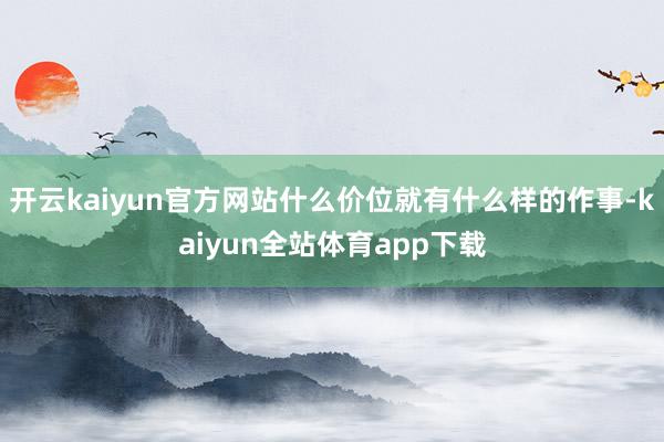 开云kaiyun官方网站什么价位就有什么样的作事-kaiyun全站体育app下载