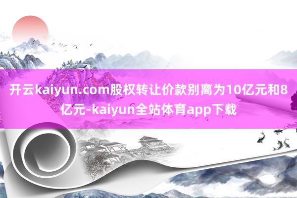 开云kaiyun.com股权转让价款别离为10亿元和8亿元-kaiyun全站体育app下载