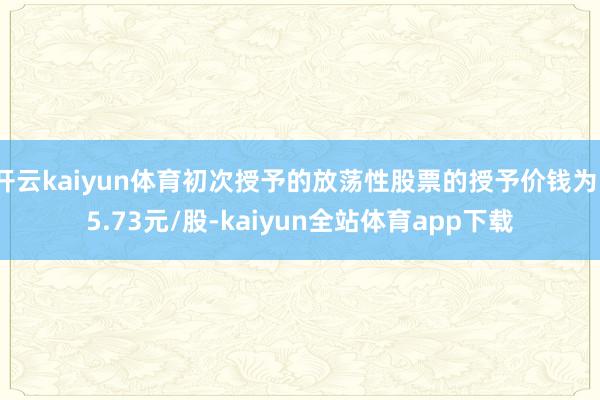 开云kaiyun体育初次授予的放荡性股票的授予价钱为15.73元/股-kaiyun全站体育app下载