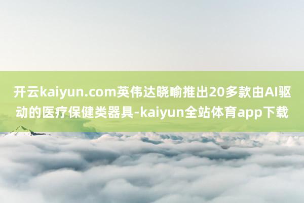 开云kaiyun.com英伟达晓喻推出20多款由AI驱动的医疗保健类器具-kaiyun全站体育app下载