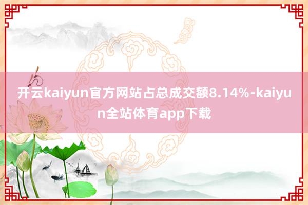 开云kaiyun官方网站占总成交额8.14%-kaiyun全站体育app下载