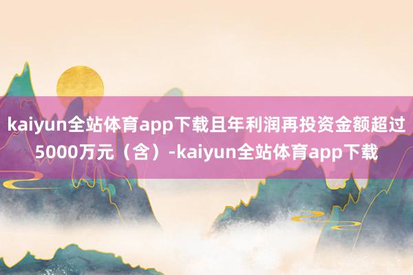 kaiyun全站体育app下载且年利润再投资金额超过5000万元（含）-kaiyun全站体育app下载