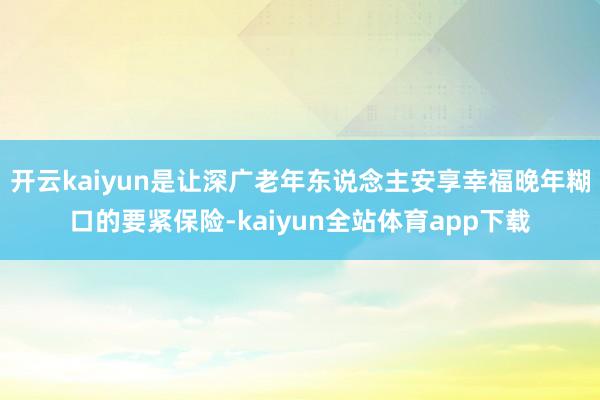 开云kaiyun是让深广老年东说念主安享幸福晚年糊口的要紧保险-kaiyun全站体育app下载