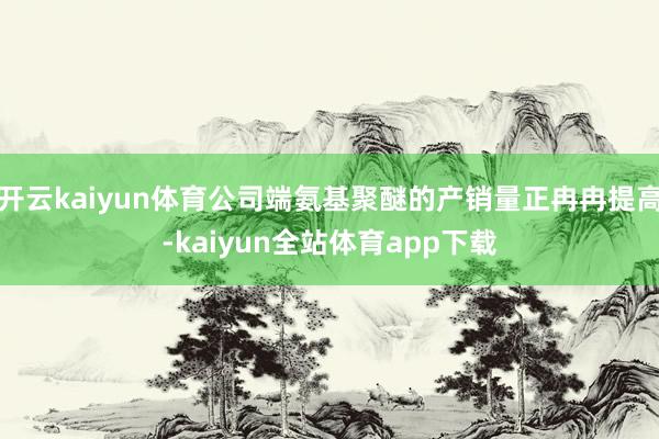 开云kaiyun体育公司端氨基聚醚的产销量正冉冉提高-kaiyun全站体育app下载