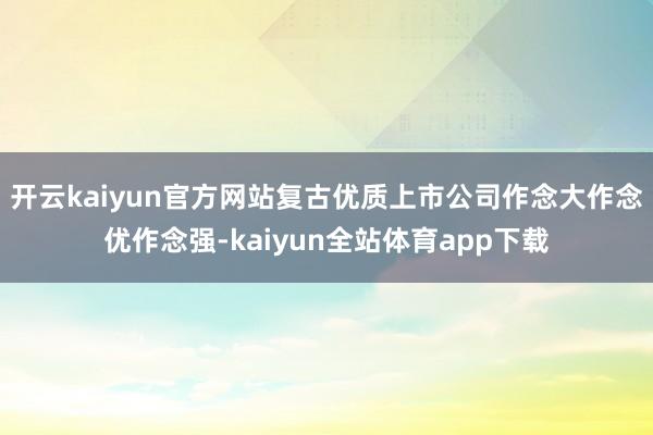 开云kaiyun官方网站复古优质上市公司作念大作念优作念强-kaiyun全站体育app下载