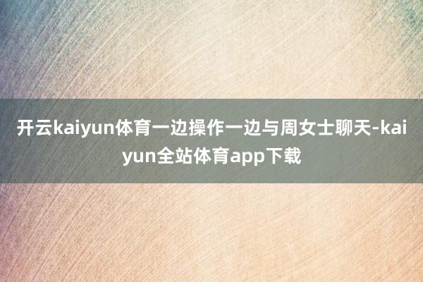 开云kaiyun体育一边操作一边与周女士聊天-kaiyun全站体育app下载