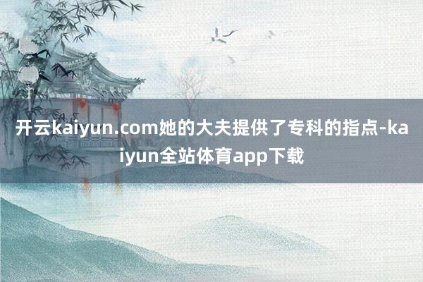开云kaiyun.com她的大夫提供了专科的指点-kaiyun全站体育app下载