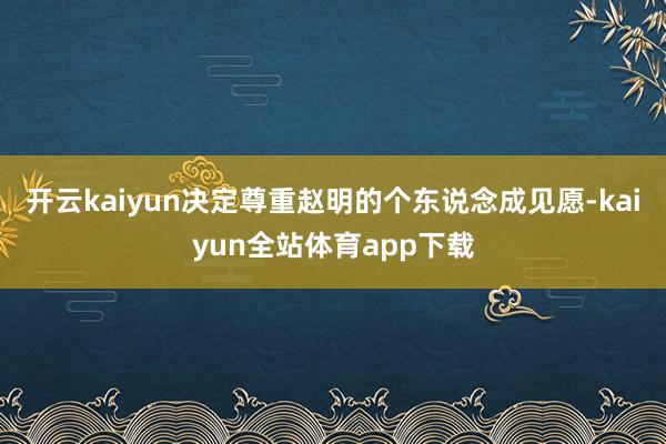 开云kaiyun决定尊重赵明的个东说念成见愿-kaiyun全站体育app下载