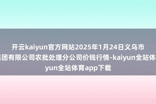 开云kaiyun官方网站2025年1月24日义乌市阛阓发展集团有限公司农批处理分公司价钱行情-kaiyun全站体育app下载