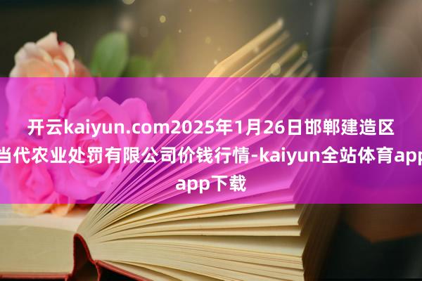 开云kaiyun.com2025年1月26日邯郸建造区滏东当代农业处罚有限公司价钱行情-kaiyun全站体育app下载