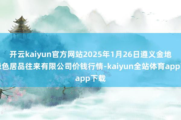 开云kaiyun官方网站2025年1月26日遵义金地盘绿色居品往来有限公司价钱行情-kaiyun全站体育app下载