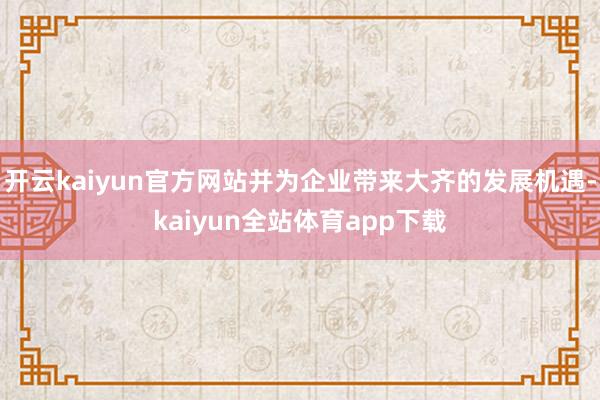 开云kaiyun官方网站并为企业带来大齐的发展机遇-kaiyun全站体育app下载