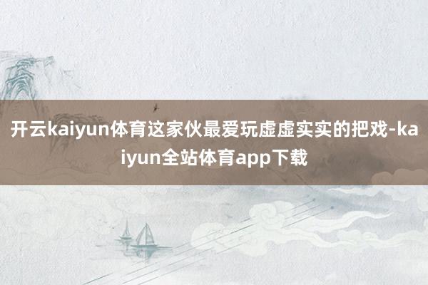 开云kaiyun体育这家伙最爱玩虚虚实实的把戏-kaiyun全站体育app下载