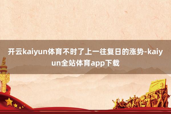 开云kaiyun体育不时了上一往复日的涨势-kaiyun全站体育app下载