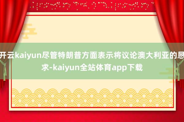 开云kaiyun尽管特朗普方面表示将议论澳大利亚的恳求-kaiyun全站体育app下载