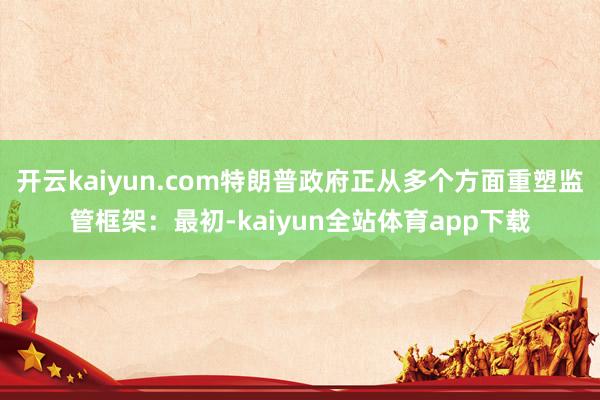 开云kaiyun.com特朗普政府正从多个方面重塑监管框架：最初-kaiyun全站体育app下载