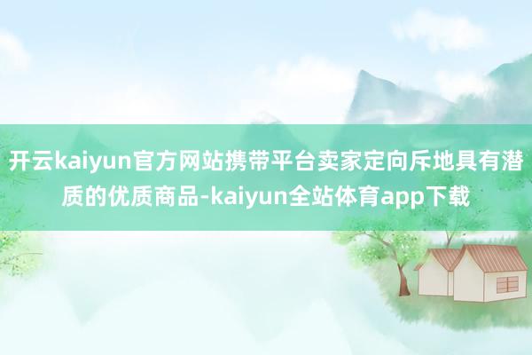 开云kaiyun官方网站携带平台卖家定向斥地具有潜质的优质商品-kaiyun全站体育app下载