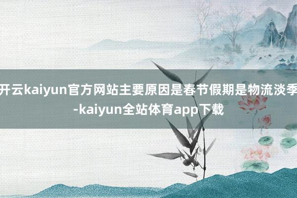 开云kaiyun官方网站主要原因是春节假期是物流淡季-kaiyun全站体育app下载