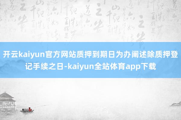 开云kaiyun官方网站质押到期日为办阐述除质押登记手续之日-kaiyun全站体育app下载
