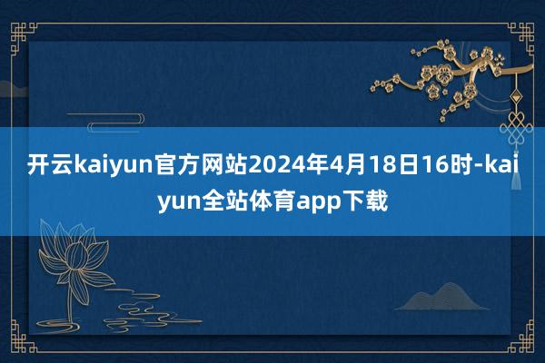 开云kaiyun官方网站2024年4月18日16时-kaiyun全站体育app下载