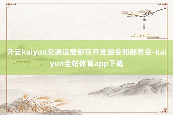 开云kaiyun交通运载部召开党组会和部务会-kaiyun全站体育app下载