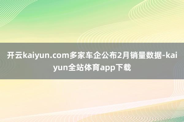 开云kaiyun.com多家车企公布2月销量数据-kaiyun全站体育app下载