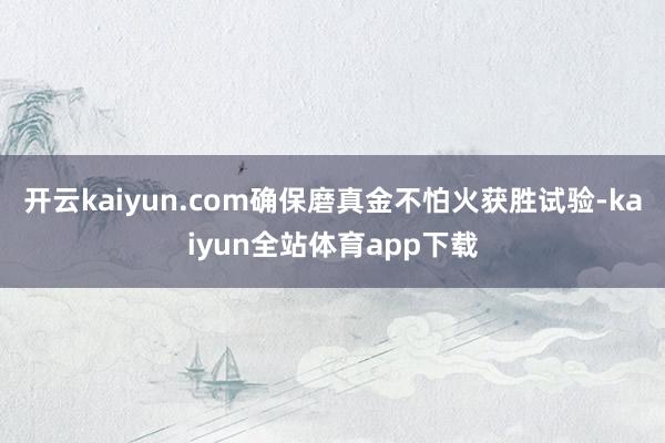 开云kaiyun.com确保磨真金不怕火获胜试验-kaiyun全站体育app下载