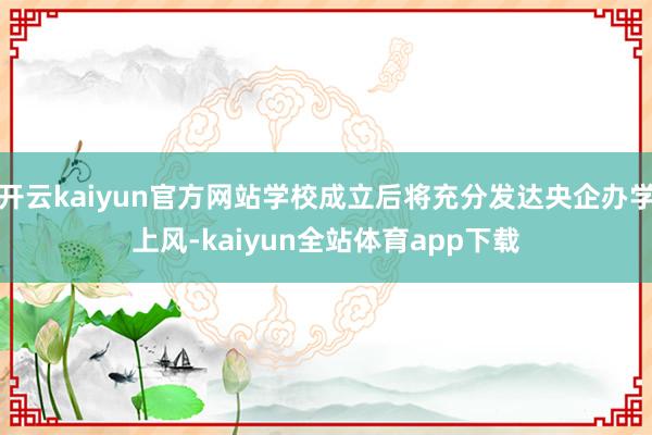 开云kaiyun官方网站学校成立后将充分发达央企办学上风-kaiyun全站体育app下载