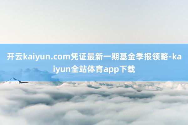 开云kaiyun.com凭证最新一期基金季报领略-kaiyun全站体育app下载