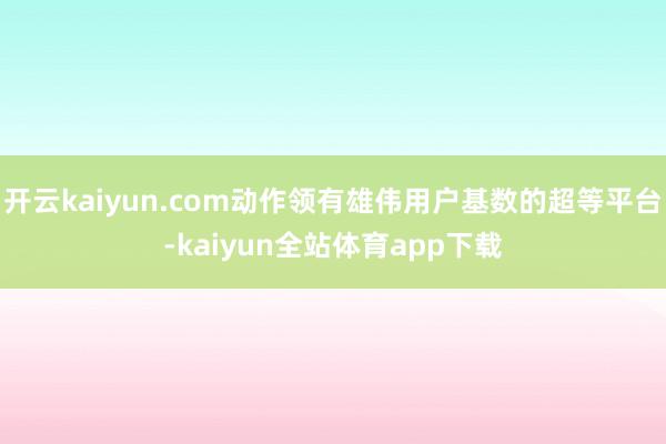 开云kaiyun.com动作领有雄伟用户基数的超等平台-kaiyun全站体育app下载