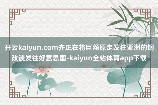 开云kaiyun.com齐正在将巨额原定发往亚洲的铜改谈发往好意思国-kaiyun全站体育app下载