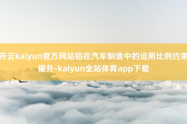 开云kaiyun官方网站铝在汽车制造中的运用比例约束擢升-kaiyun全站体育app下载