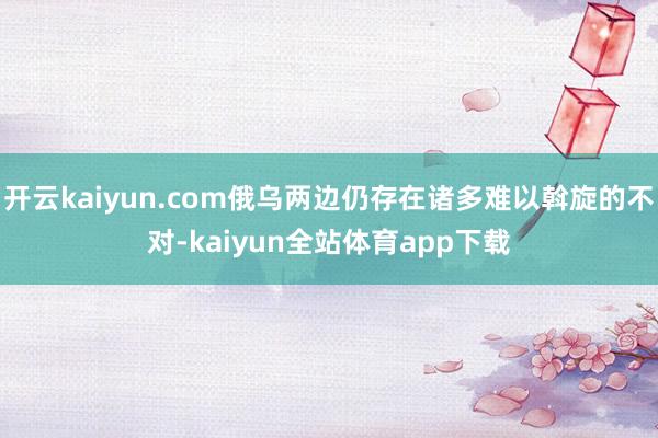 开云kaiyun.com俄乌两边仍存在诸多难以斡旋的不对-kaiyun全站体育app下载