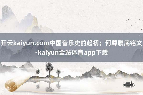 开云kaiyun.com中国音乐史的起初；何尊腹底铭文-kaiyun全站体育app下载