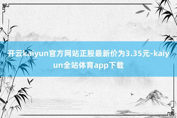 开云kaiyun官方网站正股最新价为3.35元-kaiyun全站体育app下载