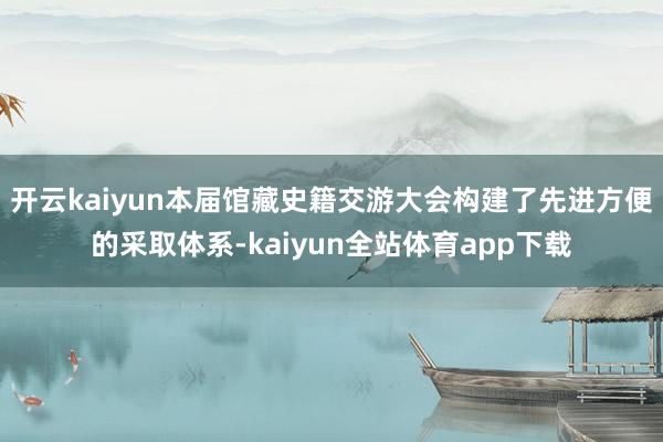 开云kaiyun本届馆藏史籍交游大会构建了先进方便的采取体系-kaiyun全站体育app下载