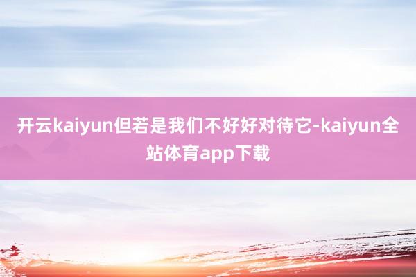 开云kaiyun但若是我们不好好对待它-kaiyun全站体育app下载