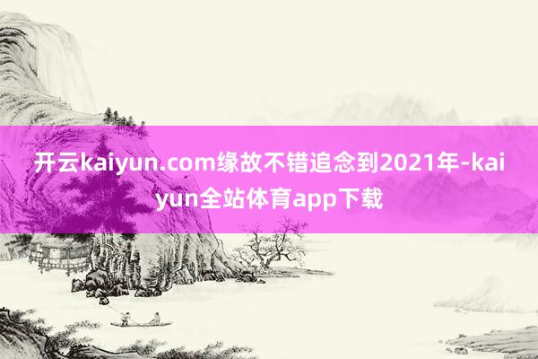 开云kaiyun.com　　缘故不错追念到2021年-kaiyun全站体育app下载
