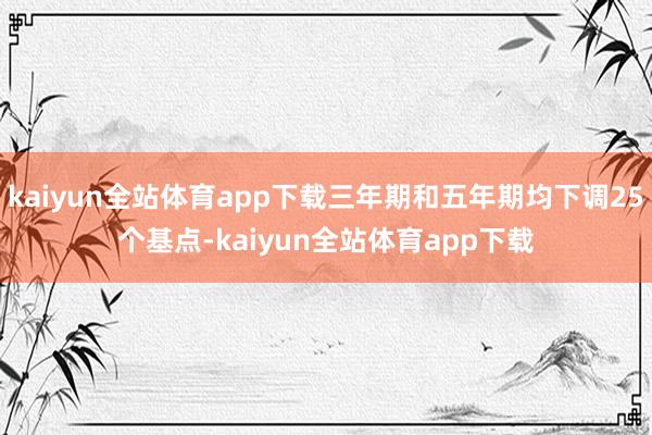 kaiyun全站体育app下载三年期和五年期均下调25个基点-kaiyun全站体育app下载