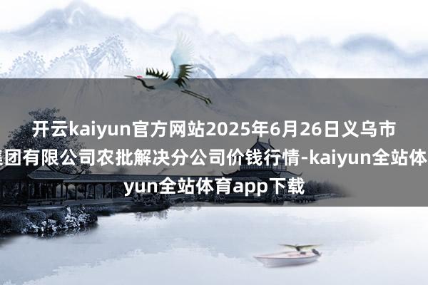 开云kaiyun官方网站2025年6月26日义乌市商场发展集团有限公司农批解决分公司价钱行情-kaiyun全站体育app下载