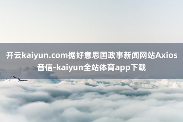 开云kaiyun.com据好意思国政事新闻网站Axios音信-kaiyun全站体育app下载