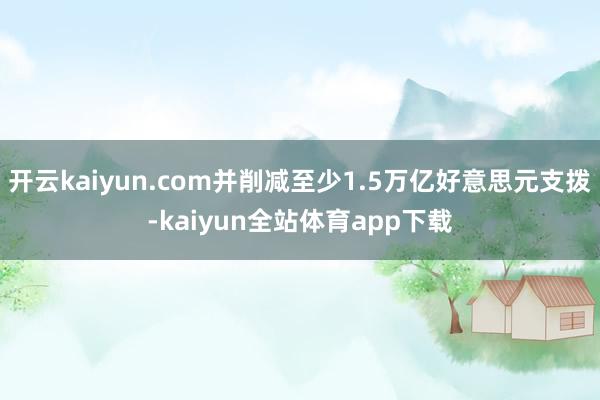 开云kaiyun.com并削减至少1.5万亿好意思元支拨-kaiyun全站体育app下载