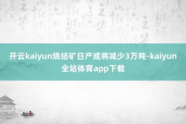 开云kaiyun烧结矿日产或将减少3万吨-kaiyun全站体育app下载