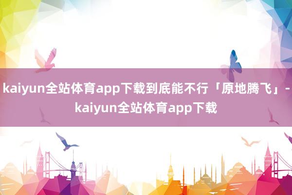 kaiyun全站体育app下载到底能不行「原地腾飞」-kaiyun全站体育app下载