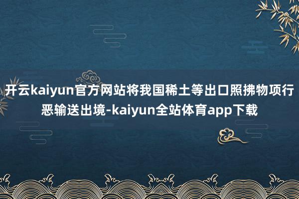 开云kaiyun官方网站将我国稀土等出口照拂物项行恶输送出境-kaiyun全站体育app下载