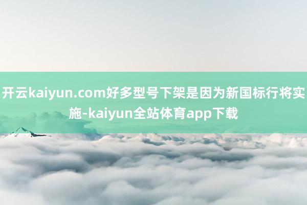 开云kaiyun.com好多型号下架是因为新国标行将实施-kaiyun全站体育app下载