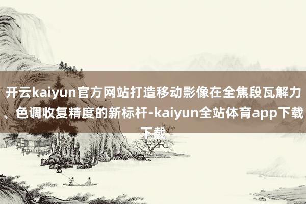 开云kaiyun官方网站打造移动影像在全焦段瓦解力、色调收复精度的新标杆-kaiyun全站体育app下载