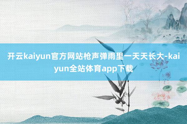 开云kaiyun官方网站枪声弹雨里一天天长大-kaiyun全站体育app下载