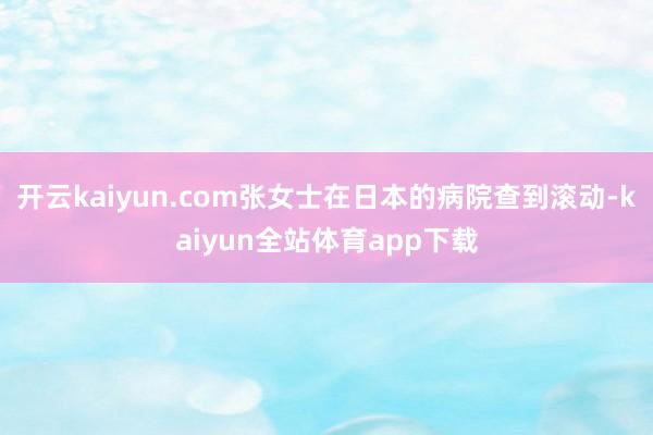 开云kaiyun.com张女士在日本的病院查到滚动-kaiyun全站体育app下载