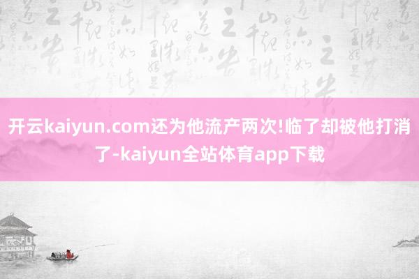 开云kaiyun.com还为他流产两次!临了却被他打消了-kaiyun全站体育app下载